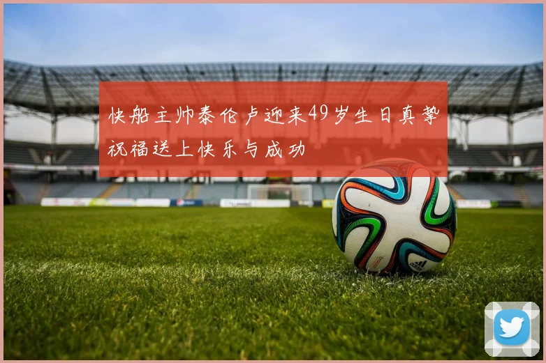快船主帅泰伦卢迎来49岁生日真挚祝福送上快乐与成功