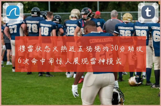 穆雷状态火热近五场场均30分助攻6次命中率惊人展现雷神模式