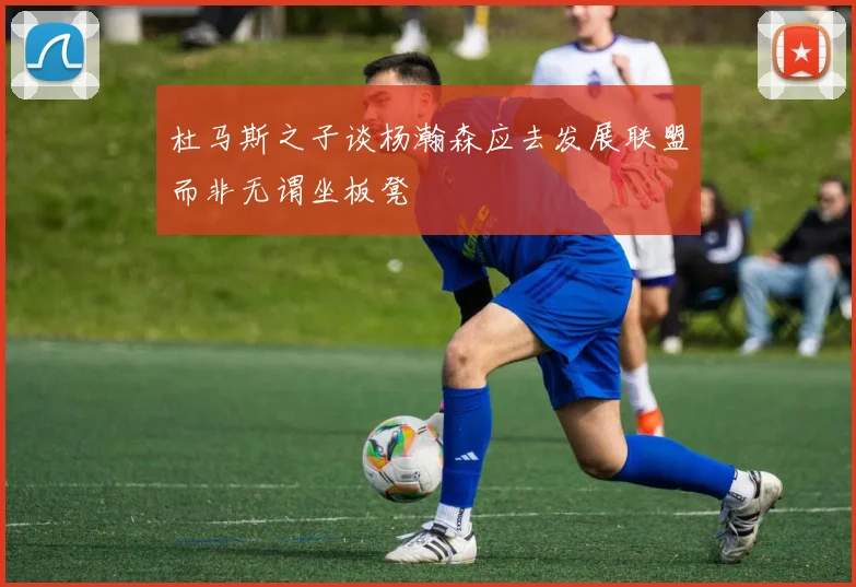 杜马斯之子谈杨瀚森应去发展联盟而非无谓坐板凳