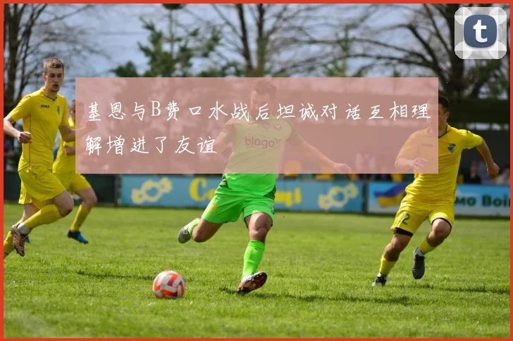 基恩与B费口水战后坦诚对话互相理解增进了友谊