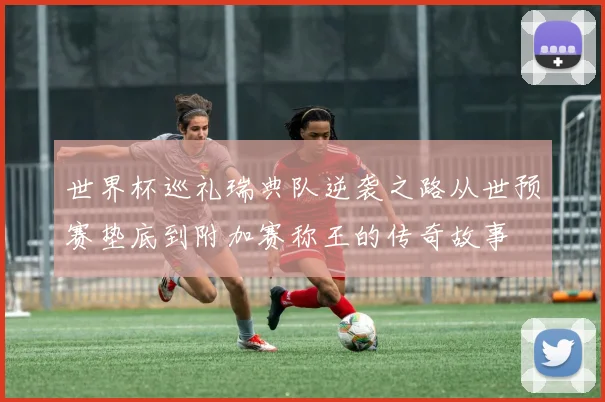 世界杯巡礼瑞典队逆袭之路从世预赛垫底到附加赛称王的传奇故事