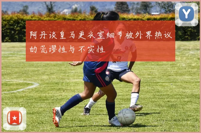 阿丹谈皇马更衣室细节被外界热议的荒谬性与不实性
