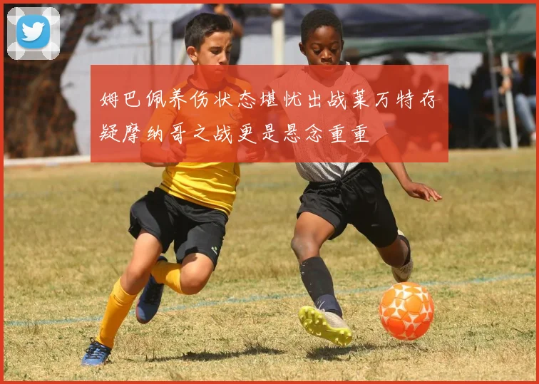 姆巴佩养伤状态堪忧出战莱万特存疑摩纳哥之战更是悬念重重