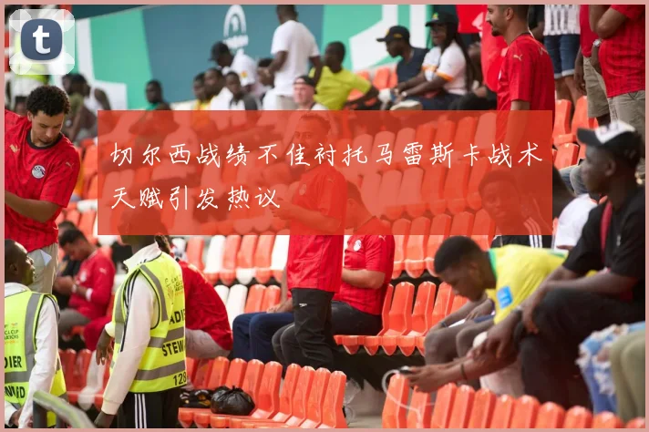 切尔西战绩不佳衬托马雷斯卡战术天赋引发热议