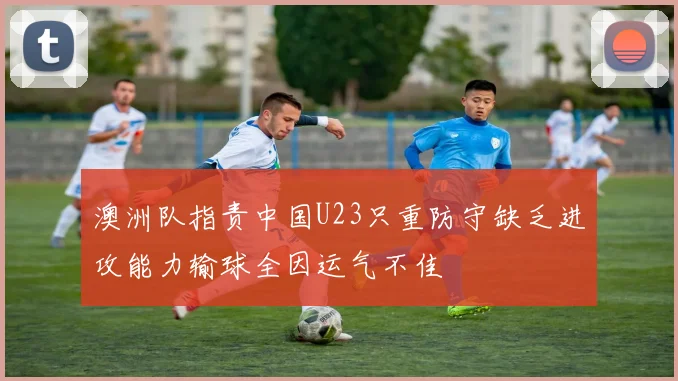 澳洲队指责中国U23只重防守缺乏进攻能力输球全因运气不佳