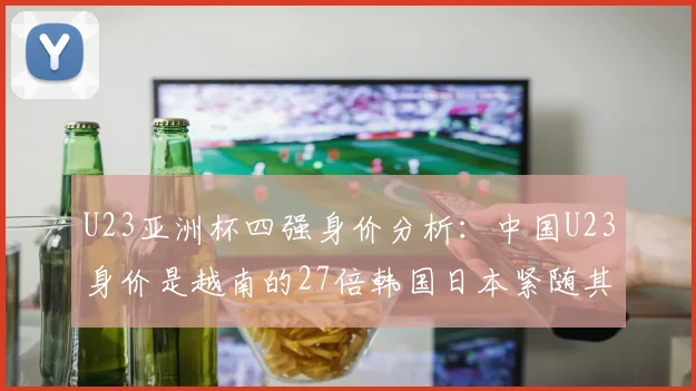 U23亚洲杯四强身价分析：中国U23身价是越南的27倍韩国日本紧随其后