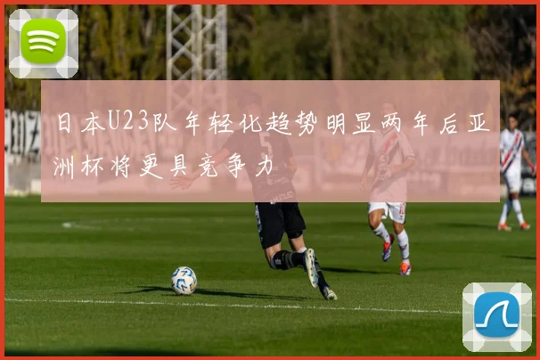 日本U23队年轻化趋势明显两年后亚洲杯将更具竞争力