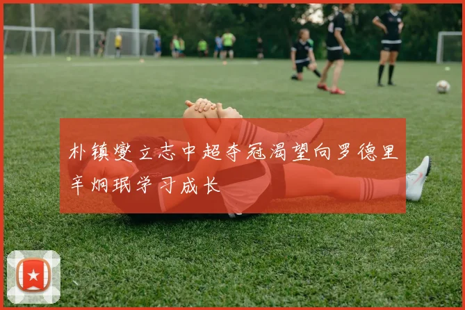 朴镇燮立志中超夺冠渴望向罗德里辛炯珉学习成长