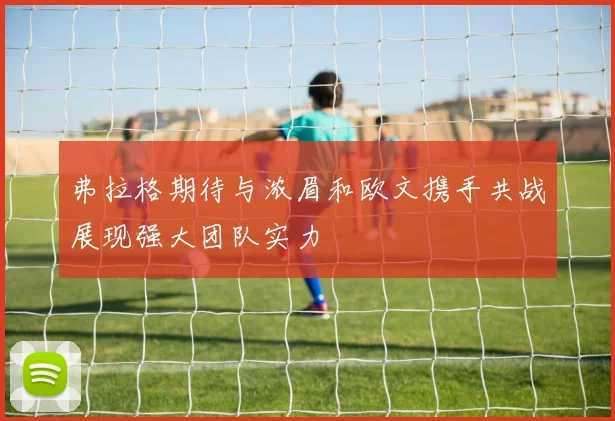 弗拉格期待与浓眉和欧文携手共战展现强大团队实力