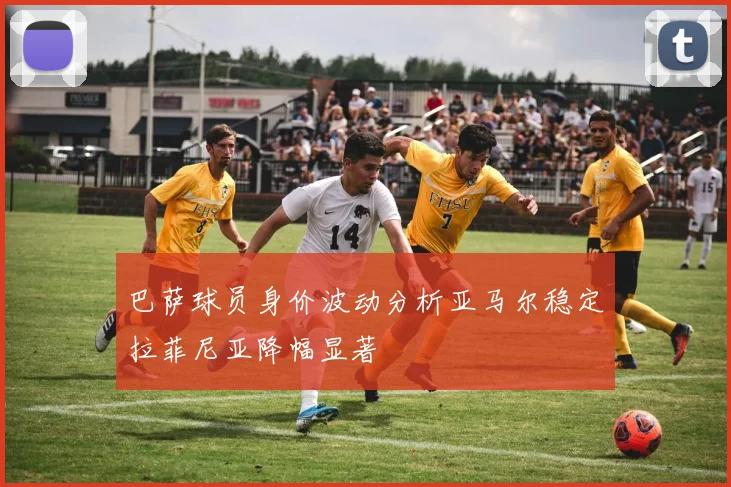 巴萨球员身价波动分析亚马尔稳定拉菲尼亚降幅显著