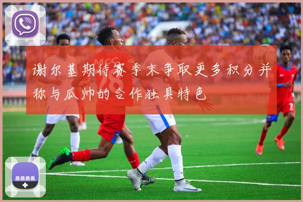 谢尔基期待赛季末争取更多积分并称与瓜帅的合作独具特色