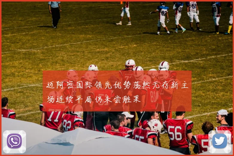迈阿密国际领先优势荡然无存新主场连续平局仍未尝胜果