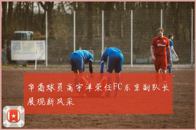 华裔球员高宇洋荣任FC东京副队长展现新风采