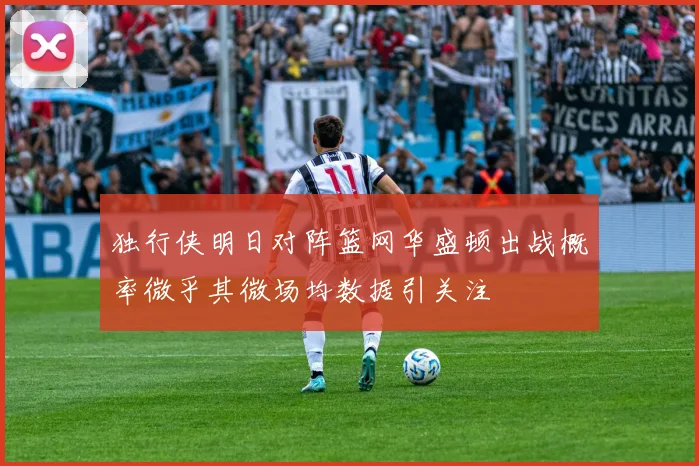 独行侠明日对阵篮网华盛顿出战概率微乎其微场均数据引关注