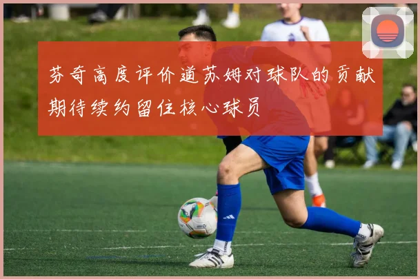 芬奇高度评价道苏姆对球队的贡献期待续约留住核心球员