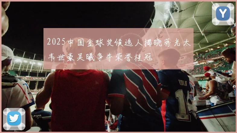 2025中国金球奖候选人揭晓蒋光太韦世豪吴曦争夺荣誉桂冠